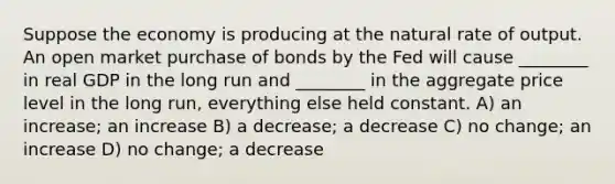 Suppose the economy is producing at the natural rate of output. An open market purchase of bonds by the Fed will cause ________ in real GDP in the long run and ________ in the aggregate price level in the long run, everything else held constant. A) an increase; an increase B) a decrease; a decrease C) no change; an increase D) no change; a decrease