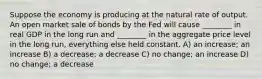 Suppose the economy is producing at the natural rate of output. An open market sale of bonds by the Fed will cause ________ in real GDP in the long run and ________ in the aggregate price level in the long run, everything else held constant. A) an increase; an increase B) a decrease; a decrease C) no change; an increase D) no change; a decrease