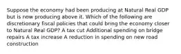 Suppose the economy had been producing at Natural Real GDP but is now producing above it. Which of the following are discretionary fiscal policies that could bring the economy closer to Natural Real GDP? A tax cut Additional spending on bridge repairs A tax increase A reduction in spending on new road construction