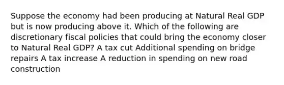 Suppose the economy had been producing at Natural Real GDP but is now producing above it. Which of the following are discretionary fiscal policies that could bring the economy closer to Natural Real GDP? A tax cut Additional spending on bridge repairs A tax increase A reduction in spending on new road construction