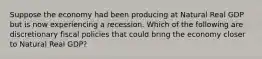 Suppose the economy had been producing at Natural Real GDP but is now experiencing a recession. Which of the following are discretionary fiscal policies that could bring the economy closer to Natural Real GDP?