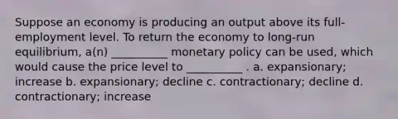 Suppose an economy is producing an output above its full-employment level. To return the economy to long-run equilibrium, a(n) __________ monetary policy can be used, which would cause the price level to __________ . a. expansionary; increase b. expansionary; decline c. contractionary; decline d. contractionary; increase