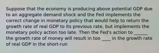 Suppose that the economy is producing above potential GDP due to an aggregate demand shock and the Fed implements the correct change in monetary policy that would help to return the growth rate of real GDP to its previous rate, but implements the monetary policy action too late. Then the Fed's action to ______ the growth rate of money will result in too ____ in the growth rate of real GDP in the short-run