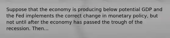 Suppose that the economy is producing below potential GDP and the Fed implements the correct change in monetary policy, but not until after the economy has passed the trough of the recession. Then...