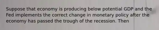 Suppose that economy is producing below potential GDP and the Fed implements the correct change in <a href='https://www.questionai.com/knowledge/kEE0G7Llsx-monetary-policy' class='anchor-knowledge'>monetary policy</a> after the economy has passed the trough of the recession. Then