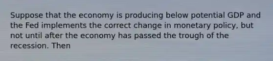 Suppose that the economy is producing below potential GDP and the Fed implements the correct change in monetary​ policy, but not until after the economy has passed the trough of the recession. Then