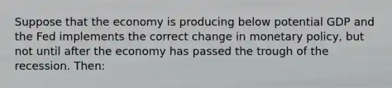 Suppose that the economy is producing below potential GDP and the Fed implements the correct change in <a href='https://www.questionai.com/knowledge/kEE0G7Llsx-monetary-policy' class='anchor-knowledge'>monetary policy</a>, but not until after the economy has passed the trough of the recession. Then: