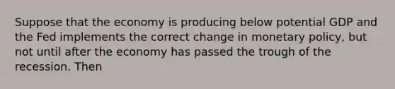 Suppose that the economy is producing below potential GDP and the Fed implements the correct change in monetary policy, but not until after the economy has passed the trough of the recession. Then