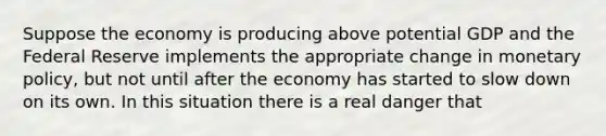 Suppose the economy is producing above potential GDP and the Federal Reserve implements the appropriate change in monetary policy, but not until after the economy has started to slow down on its own. In this situation there is a real danger that