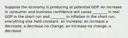 Suppose the economy is producing at potential GDP. An increase in consumer and business confidence will cause ________ in real GDP in the short run and ________ in inflation in the short run, everything else held constant. an increase; an increase a decrease; a decrease no change; an increase no change; a decrease