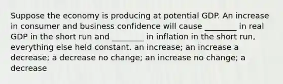 Suppose the economy is producing at potential GDP. An increase in consumer and business confidence will cause ________ in real GDP in the short run and ________ in inflation in the short run, everything else held constant. an increase; an increase a decrease; a decrease no change; an increase no change; a decrease