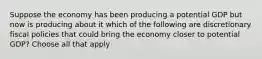 Suppose the economy has been producing a potential GDP but now is producing about it which of the following are discretionary fiscal policies that could bring the economy closer to potential GDP? Choose all that apply