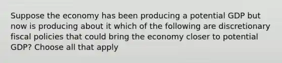 Suppose the economy has been producing a potential GDP but now is producing about it which of the following are discretionary fiscal policies that could bring the economy closer to potential GDP? Choose all that apply