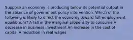 Suppose an economy is producing below its potential output in the absence of government policy intervention. Which of the following is likely to direct the economy toward full-employment equilibrium? A fall in the marginal propensity to consume A decrease in business investment An increase in the cost of capital A reduction in real wages