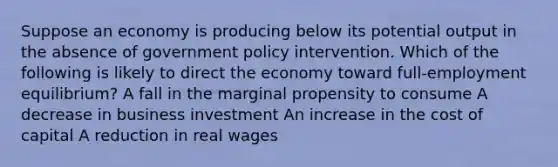 Suppose an economy is producing below its potential output in the absence of government policy intervention. Which of the following is likely to direct the economy toward full-employment equilibrium? A fall in the marginal propensity to consume A decrease in business investment An increase in the cost of capital A reduction in real wages