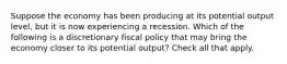 Suppose the economy has been producing at its potential output level, but it is now experiencing a recession. Which of the following is a discretionary fiscal policy that may bring the economy closer to its potential output? Check all that apply.