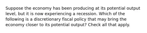 Suppose the economy has been producing at its potential output level, but it is now experiencing a recession. Which of the following is a discretionary fiscal policy that may bring the economy closer to its potential output? Check all that apply.