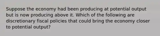 Suppose the economy had been producing at potential output but is now producing above it. Which of the following are discretionary fiscal policies that could bring the economy closer to potential output?