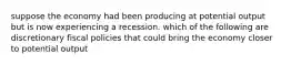 suppose the economy had been producing at potential output but is now experiencing a recession. which of the following are discretionary fiscal policies that could bring the economy closer to potential output