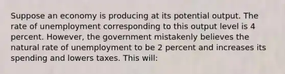 Suppose an economy is producing at its potential output. The rate of unemployment corresponding to this output level is 4 percent. However, the government mistakenly believes the natural rate of unemployment to be 2 percent and increases its spending and lowers taxes. This will: