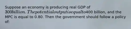 Suppose an economy is producing real GDP of 300 billion. The potential output is equal to400 billion, and the MPC is equal to 0.80. Then the government should follow a policy of: