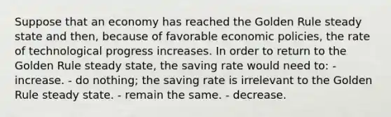 Suppose that an economy has reached the Golden Rule steady state and then, because of favorable economic policies, the rate of technological progress increases. In order to return to the Golden Rule steady state, the saving rate would need to: - increase. - do nothing; the saving rate is irrelevant to the Golden Rule steady state. - remain the same. - decrease.