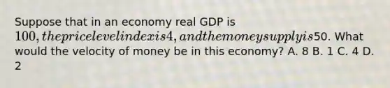 Suppose that in an economy real GDP is 100, the price level index is 4, and the money supply is50. What would the velocity of money be in this economy? A. 8 B. 1 C. 4 D. 2