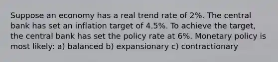 Suppose an economy has a real trend rate of 2%. The central bank has set an inflation target of 4.5%. To achieve the target, the central bank has set the policy rate at 6%. <a href='https://www.questionai.com/knowledge/kEE0G7Llsx-monetary-policy' class='anchor-knowledge'>monetary policy</a> is most likely: a) balanced b) expansionary c) contractionary