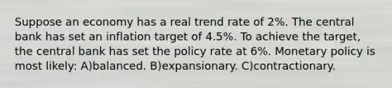 Suppose an economy has a real trend rate of 2%. The central bank has set an inflation target of 4.5%. To achieve the target, the central bank has set the policy rate at 6%. Monetary policy is most likely: A)balanced. B)expansionary. C)contractionary.