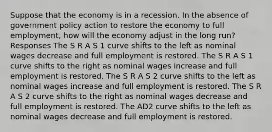 Suppose that the economy is in a recession. In the absence of government policy action to restore the economy to full employment, how will the economy adjust in the long run? Responses The S R A S 1 curve shifts to the left as nominal wages decrease and full employment is restored. The S R A S 1 curve shifts to the right as nominal wages increase and full employment is restored. The S R A S 2 curve shifts to the left as nominal wages increase and full employment is restored. The S R A S 2 curve shifts to the right as nominal wages decrease and full employment is restored. The AD2 curve shifts to the left as nominal wages decrease and full employment is restored.