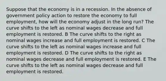 Suppose that the economy is in a recession. In the absence of government policy action to restore the economy to full employment, how will the economy adjust in the long run? The curve shifts to the left as nominal wages decrease and full employment is restored. B The curve shifts to the right as nominal wages increase and full employment is restored. C The curve shifts to the left as nominal wages increase and full employment is restored. D The curve shifts to the right as nominal wages decrease and full employment is restored. E The curve shifts to the left as nominal wages decrease and full employment is restored.