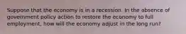 Suppose that the economy is in a recession. In the absence of government policy action to restore the economy to full employment, how will the economy adjust in the long run?