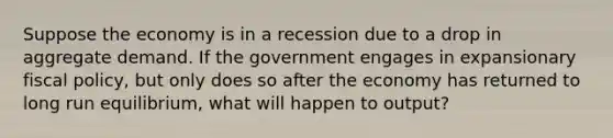 Suppose the economy is in a recession due to a drop in aggregate demand. If the government engages in expansionary <a href='https://www.questionai.com/knowledge/kPTgdbKdvz-fiscal-policy' class='anchor-knowledge'>fiscal policy</a>, but only does so after the economy has returned to long run equilibrium, what will happen to output?