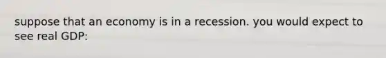 suppose that an economy is in a recession. you would expect to see real GDP: