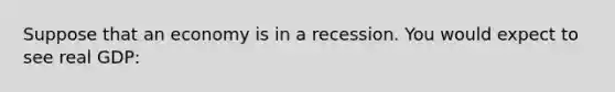 Suppose that an economy is in a recession. You would expect to see real GDP: