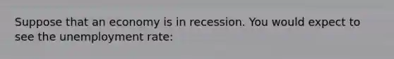 Suppose that an economy is in recession. You would expect to see the unemployment rate: