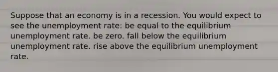 Suppose that an economy is in a recession. You would expect to see the unemployment rate: be equal to the equilibrium unemployment rate. be zero. fall below the equilibrium unemployment rate. rise above the equilibrium unemployment rate.