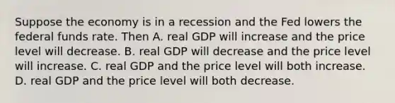 Suppose the economy is in a recession and the Fed lowers the federal funds rate. Then A. real GDP will increase and the price level will decrease. B. real GDP will decrease and the price level will increase. C. real GDP and the price level will both increase. D. real GDP and the price level will both decrease.