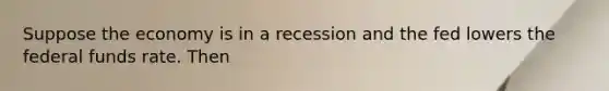 Suppose the economy is in a recession and the fed lowers the federal funds rate. Then