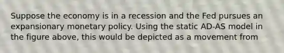 Suppose the economy is in a recession and the Fed pursues an expansionary monetary policy. Using the static AD-AS model in the figure above, this would be depicted as a movement from