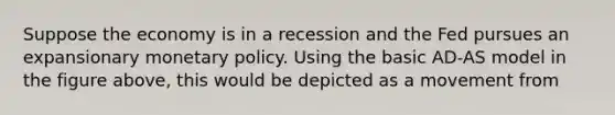 Suppose the economy is in a recession and the Fed pursues an expansionary monetary policy. Using the basic AD-AS model in the figure above, this would be depicted as a movement from