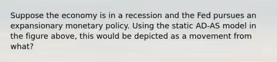 Suppose the economy is in a recession and the Fed pursues an expansionary <a href='https://www.questionai.com/knowledge/kEE0G7Llsx-monetary-policy' class='anchor-knowledge'>monetary policy</a>. Using the static AD-AS model in the figure above, this would be depicted as a movement from what?