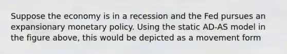 Suppose the economy is in a recession and the Fed pursues an expansionary monetary policy. Using the static AD-AS model in the figure above, this would be depicted as a movement form