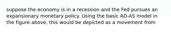 suppose the economy is in a recession and the Fed pursues an expansionary monetary policy. Using the basic AD-AS model in the figure above, this would be depicted as a movement from