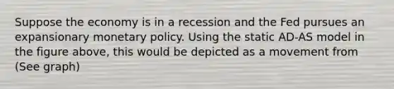 Suppose the economy is in a recession and the Fed pursues an expansionary <a href='https://www.questionai.com/knowledge/kEE0G7Llsx-monetary-policy' class='anchor-knowledge'>monetary policy</a>. Using the static AD-AS model in the figure above, this would be depicted as a movement from (See graph)