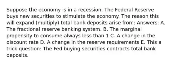 Suppose the economy is in a recession. The Federal Reserve buys new securities to stimulate the economy. The reason this will expand (multiply) total bank deposits arise from: Answers: A. The fractional reserve banking system. B. The marginal propensity to consume always less than 1 C. A change in the discount rate D. A change in the reserve requirements E. This a trick question: The Fed buying securities contracts total bank deposits.