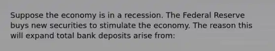 Suppose the economy is in a recession. The Federal Reserve buys new securities to stimulate the economy. The reason this will expand total bank deposits arise from: