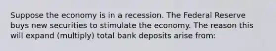 Suppose the economy is in a recession. The Federal Reserve buys new securities to stimulate the economy. The reason this will expand (multiply) total bank deposits arise from: