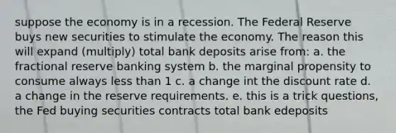 suppose the economy is in a recession. The Federal Reserve buys new securities to stimulate the economy. The reason this will expand (multiply) total bank deposits arise from: a. the fractional reserve banking system b. the marginal propensity to consume always less than 1 c. a change int the discount rate d. a change in the reserve requirements. e. this is a trick questions, the Fed buying securities contracts total bank edeposits