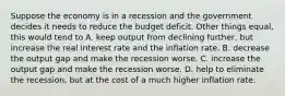 Suppose the economy is in a recession and the government decides it needs to reduce the budget deficit. Other things​ equal, this would tend to A. keep output from declining​ further, but increase the real interest rate and the inflation rate. B. decrease the output gap and make the recession worse. C. increase the output gap and make the recession worse. D. help to eliminate the​ recession, but at the cost of a much higher inflation rate.